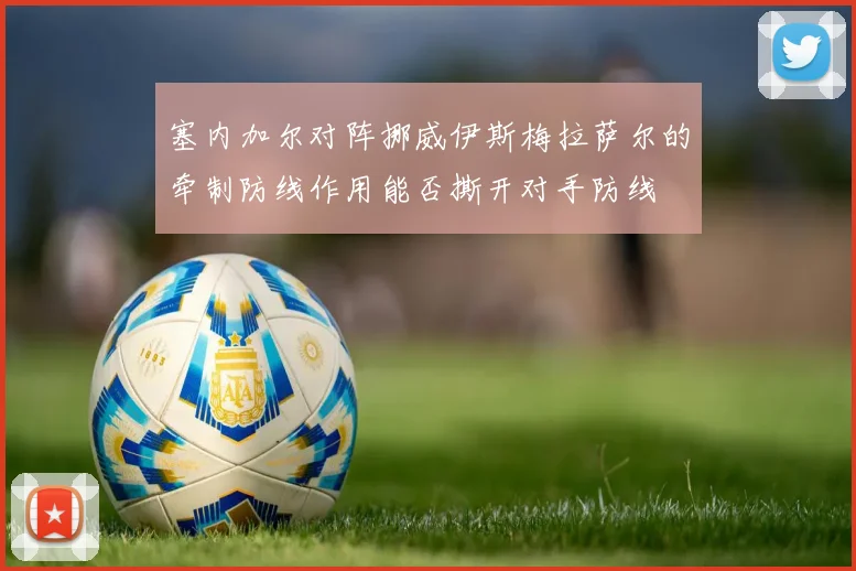 塞内加尔对阵挪威伊斯梅拉萨尔的牵制防线作用能否撕开对手防线