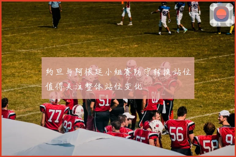 约旦与阿根廷小组赛防守转换站位值得关注整体站位变化