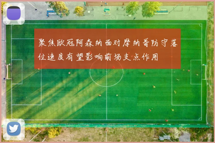 聚焦欧冠阿森纳面对摩纳哥防守落位速度有望影响前场支点作用
