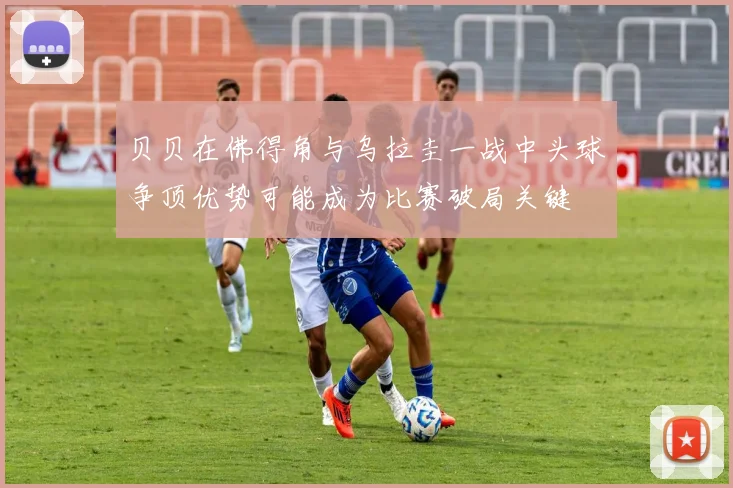 贝贝在佛得角与乌拉圭一战中头球争顶优势可能成为比赛破局关键