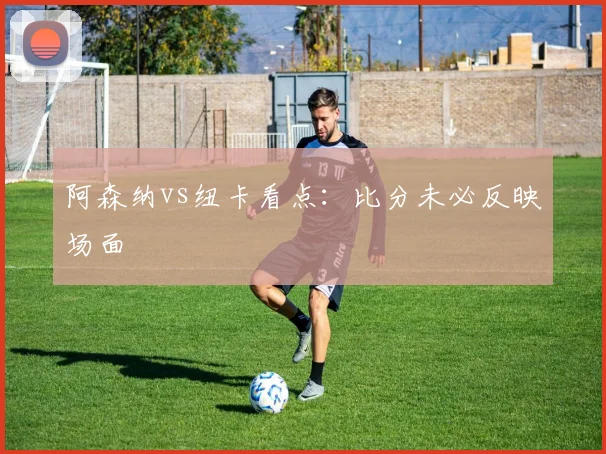 阿森纳vs纽卡看点：比分未必反映场面