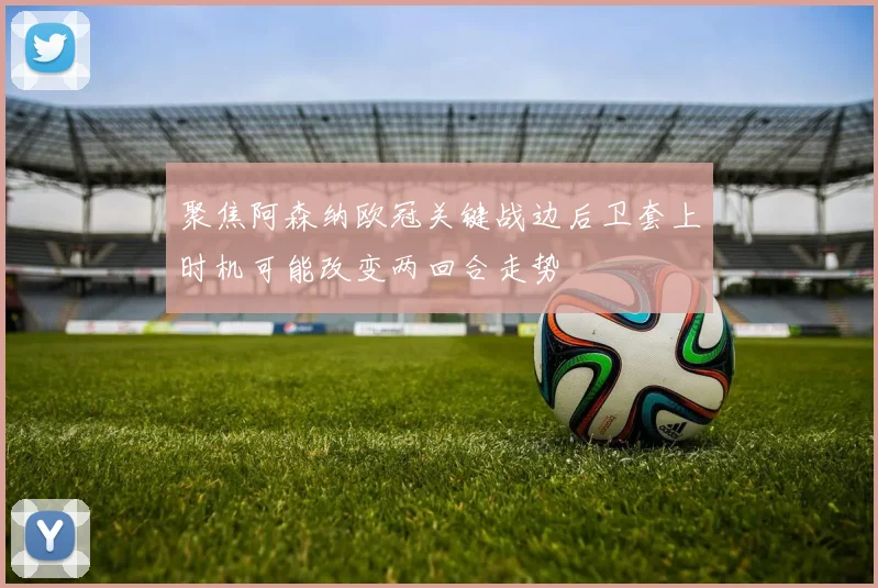聚焦阿森纳欧冠关键战边后卫套上时机可能改变两回合走势