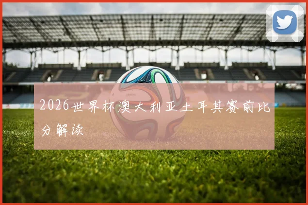 2026世界杯澳大利亚土耳其赛前比分解读