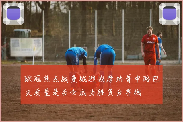 欧冠焦点战曼城迎战摩纳哥中路包夹质量是否会成为胜负分界线