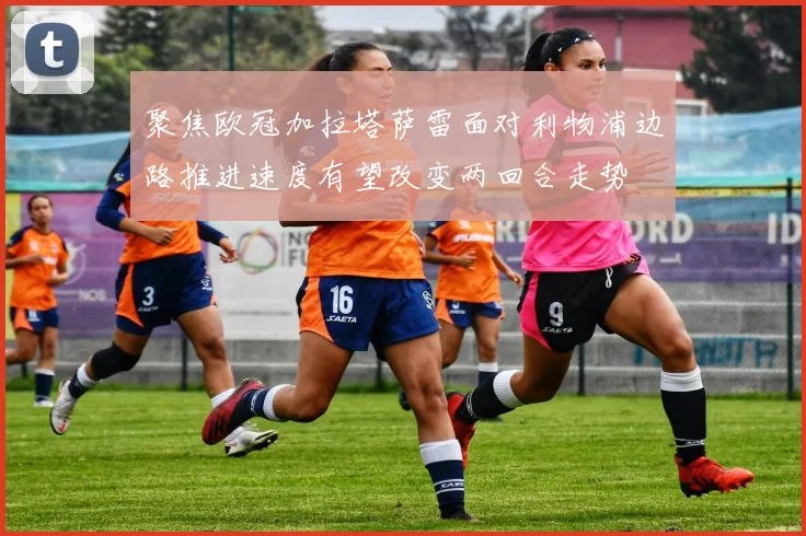 聚焦欧冠加拉塔萨雷面对利物浦边路推进速度有望改变两回合走势