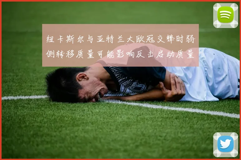 纽卡斯尔与亚特兰大欧冠交锋时弱侧转移质量可能影响反击启动质量