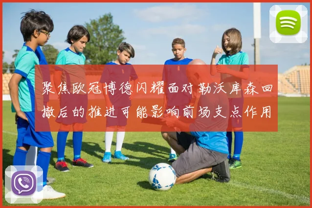 聚焦欧冠博德闪耀面对勒沃库森回撤后的推进可能影响前场支点作用