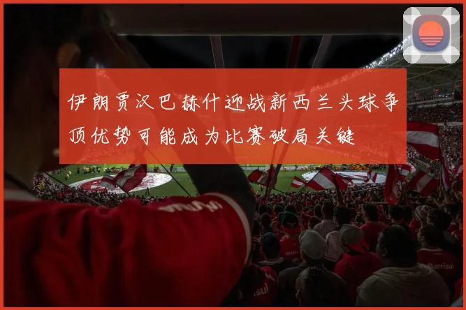 伊朗贾汉巴赫什迎战新西兰头球争顶优势可能成为比赛破局关键