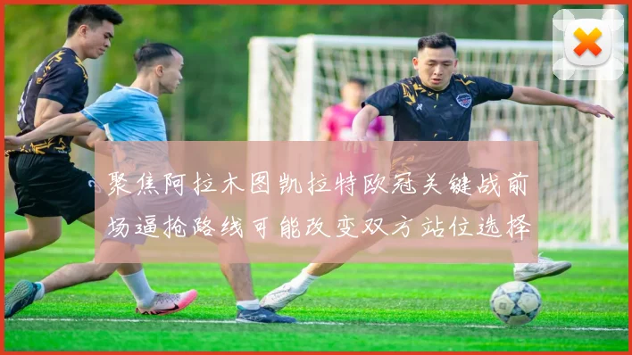 聚焦阿拉木图凯拉特欧冠关键战前场逼抢路线可能改变双方站位选择
