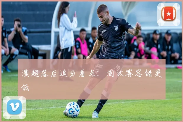 澳超落后追分看点：淘汰赛容错更低
