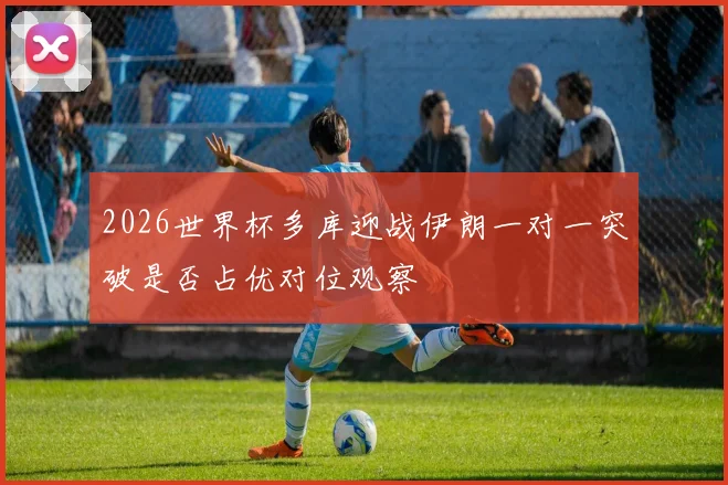 2026世界杯多库迎战伊朗一对一突破是否占优对位观察