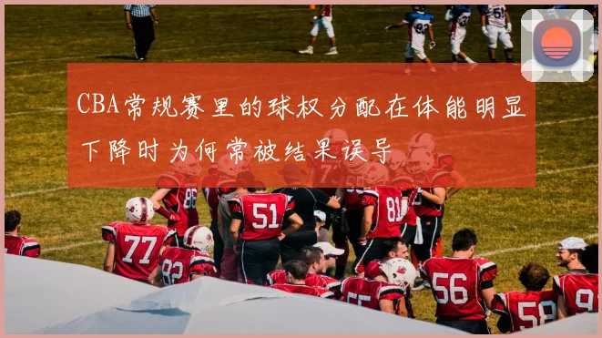 CBA常规赛里的球权分配在体能明显下降时为何常被结果误导
