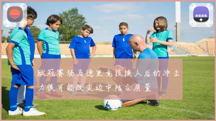欧冠赛场马德里竞技换人后的冲击力很可能改变边中结合质量