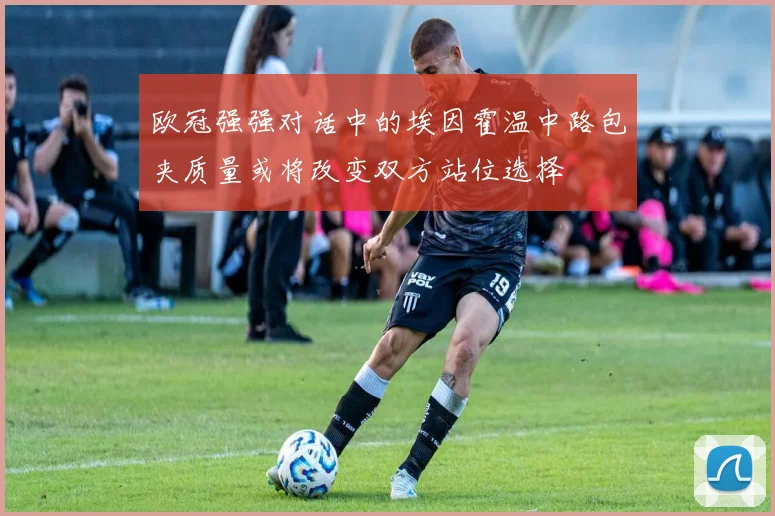欧冠强强对话中的埃因霍温中路包夹质量或将改变双方站位选择