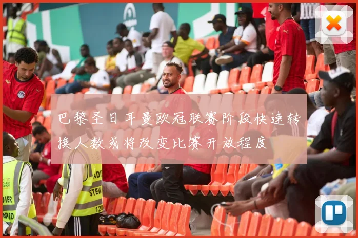 巴黎圣日耳曼欧冠联赛阶段快速转换人数或将改变比赛开放程度